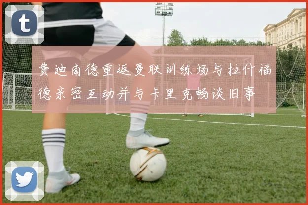 费迪南德重返曼联训练场与拉什福德亲密互动并与卡里克畅谈旧事